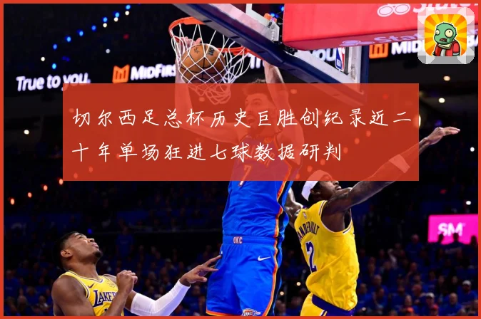 切尔西足总杯历史巨胜创纪录近二十年单场狂进七球数据研判