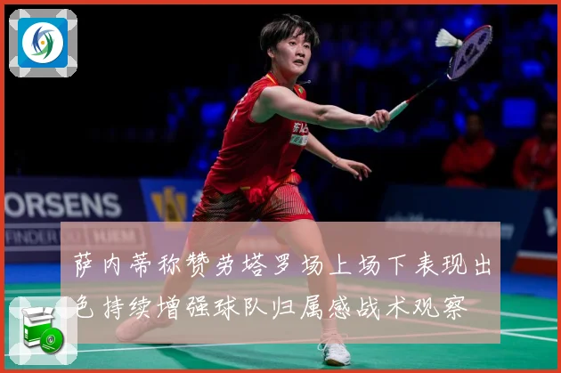 萨内蒂称赞劳塔罗场上场下表现出色持续增强球队归属感战术观察