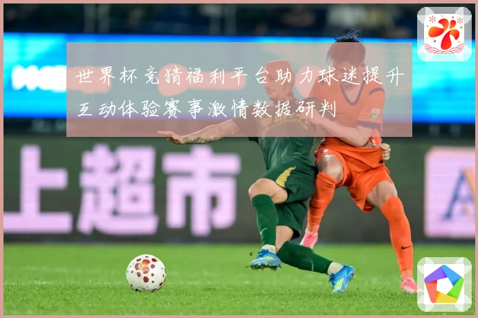 世界杯竞猜福利平台助力球迷提升互动体验赛事激情数据研判