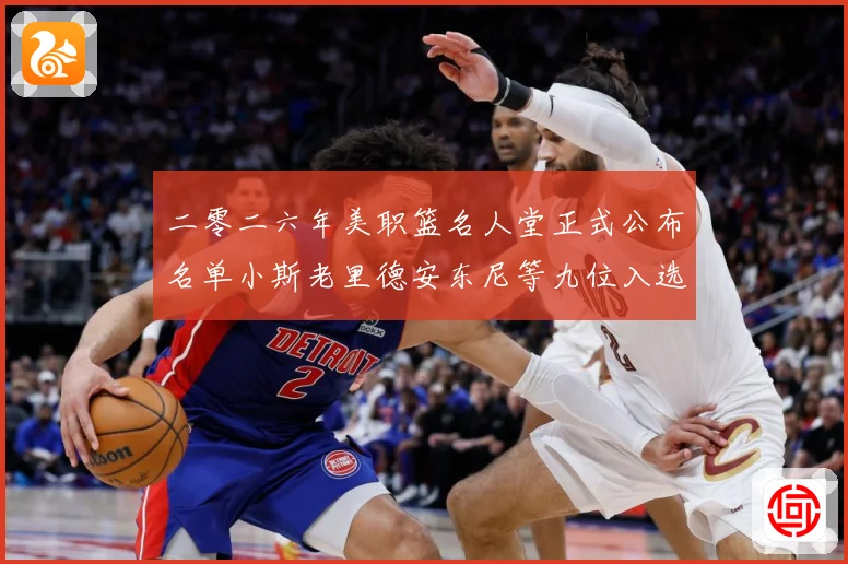 二零二六年美职篮名人堂正式公布名单小斯老里德安东尼等九位入选赛场复盘