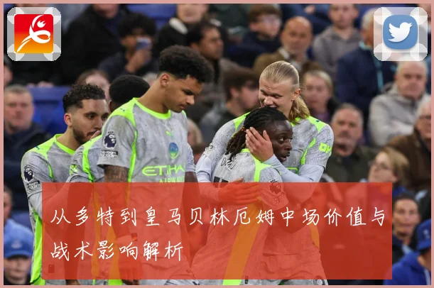 从多特到皇马贝林厄姆中场价值与战术影响解析