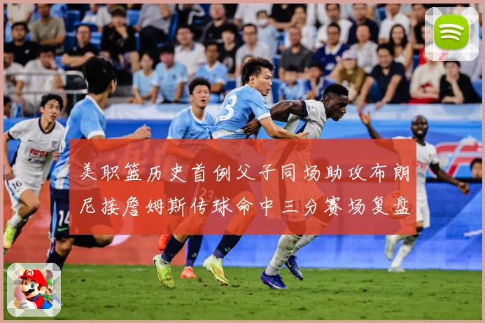 美职篮历史首例父子同场助攻布朗尼接詹姆斯传球命中三分赛场复盘