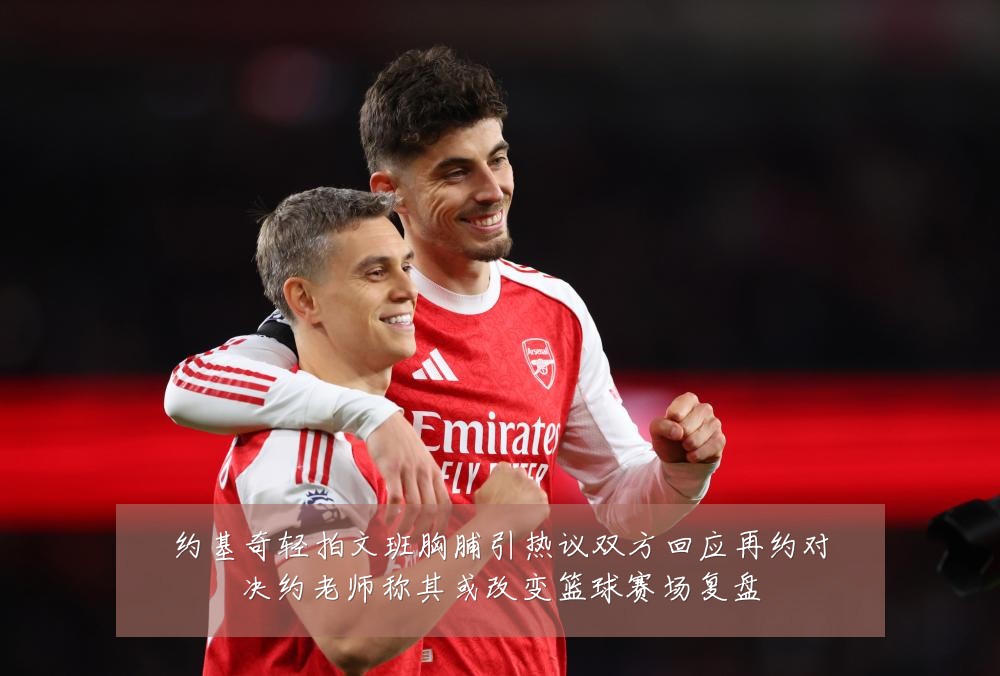 约基奇轻拍文班胸脯引热议双方回应再约对决约老师称其或改变篮球赛场复盘